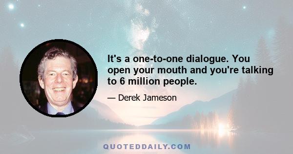 It's a one-to-one dialogue. You open your mouth and you're talking to 6 million people.