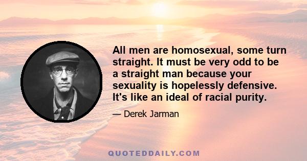 All men are homosexual, some turn straight. It must be very odd to be a straight man because your sexuality is hopelessly defensive. It's like an ideal of racial purity.