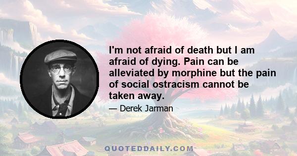 I'm not afraid of death but I am afraid of dying. Pain can be alleviated by morphine but the pain of social ostracism cannot be taken away.