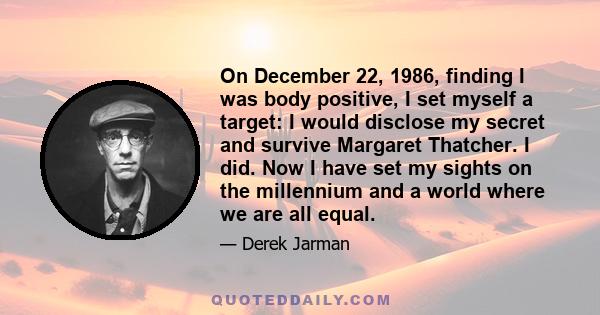 On December 22, 1986, finding I was body positive, I set myself a target: I would disclose my secret and survive Margaret Thatcher. I did. Now I have set my sights on the millennium and a world where we are all equal.