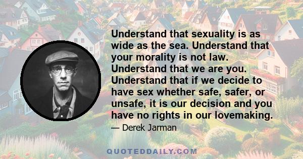 Understand that sexuality is as wide as the sea. Understand that your morality is not law. Understand that we are you. Understand that if we decide to have sex whether safe, safer, or unsafe, it is our decision and you