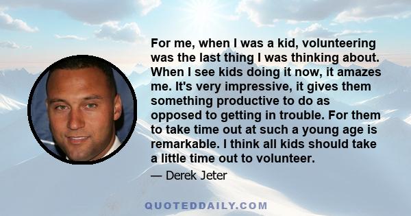 For me, when I was a kid, volunteering was the last thing I was thinking about. When I see kids doing it now, it amazes me. It's very impressive, it gives them something productive to do as opposed to getting in