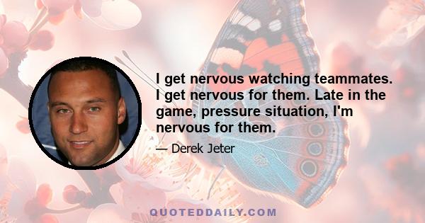 I get nervous watching teammates. I get nervous for them. Late in the game, pressure situation, I'm nervous for them.