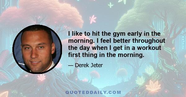 I like to hit the gym early in the morning. I feel better throughout the day when I get in a workout first thing in the morning.