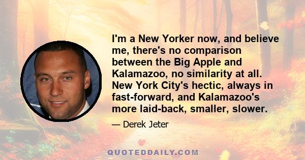 I'm a New Yorker now, and believe me, there's no comparison between the Big Apple and Kalamazoo, no similarity at all. New York City's hectic, always in fast-forward, and Kalamazoo's more laid-back, smaller, slower.