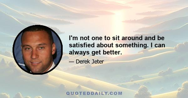 I'm not one to sit around and be satisfied about something. I can always get better.