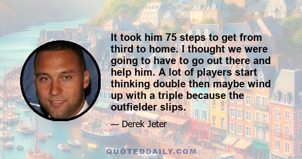 It took him 75 steps to get from third to home. I thought we were going to have to go out there and help him. A lot of players start thinking double then maybe wind up with a triple because the outfielder slips.