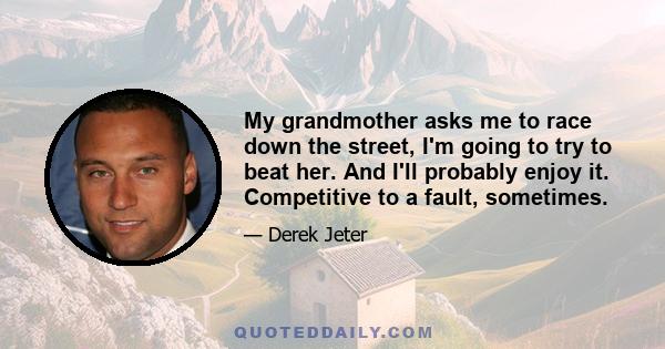 My grandmother asks me to race down the street, I'm going to try to beat her. And I'll probably enjoy it. Competitive to a fault, sometimes.