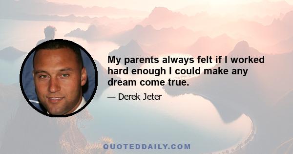 My parents always felt if I worked hard enough I could make any dream come true.