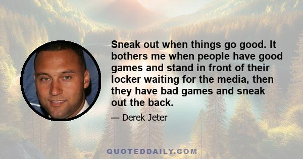 Sneak out when things go good. It bothers me when people have good games and stand in front of their locker waiting for the media, then they have bad games and sneak out the back.