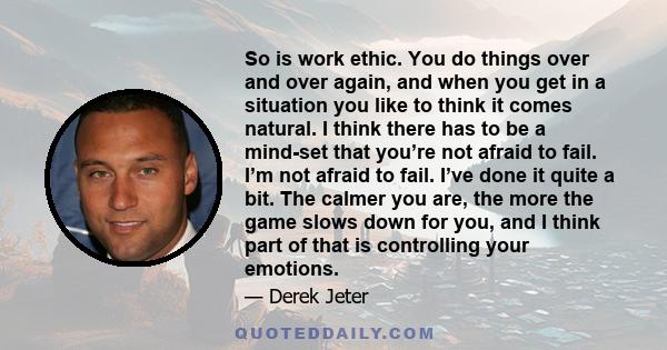 So is work ethic. You do things over and over again, and when you get in a situation you like to think it comes natural. I think there has to be a mind-set that you’re not afraid to fail. I’m not afraid to fail. I’ve