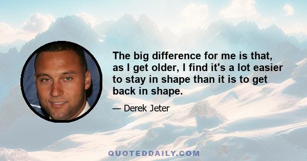 The big difference for me is that, as I get older, I find it's a lot easier to stay in shape than it is to get back in shape.