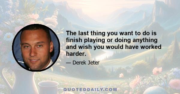 The last thing you want to do is finish playing or doing anything and wish you would have worked harder.