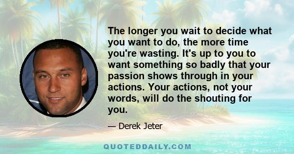 The longer you wait to decide what you want to do, the more time you're wasting. It's up to you to want something so badly that your passion shows through in your actions. Your actions, not your words, will do the