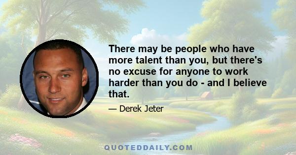 There may be people who have more talent than you, but there's no excuse for anyone to work harder than you do - and I believe that.