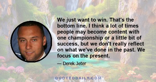 We just want to win. That's the bottom line. I think a lot of times people may become content with one championship or a little bit of success, but we don't really reflect on what we've done in the past. We focus on the 