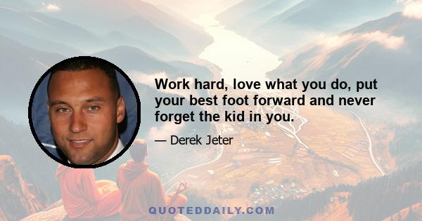 Work hard, love what you do, put your best foot forward and never forget the kid in you.