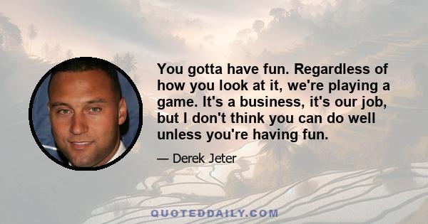 You gotta have fun. Regardless of how you look at it, we're playing a game. It's a business, it's our job, but I don't think you can do well unless you're having fun.