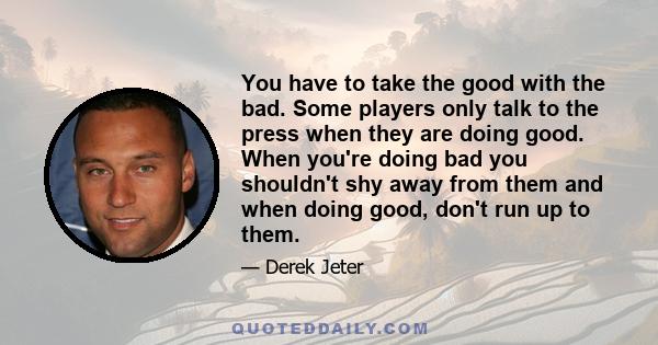 You have to take the good with the bad. Some players only talk to the press when they are doing good. When you're doing bad you shouldn't shy away from them and when doing good, don't run up to them.