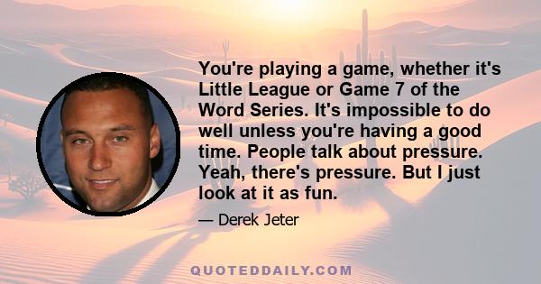 You're playing a game, whether it's Little League or Game 7 of the Word Series. It's impossible to do well unless you're having a good time. People talk about pressure. Yeah, there's pressure. But I just look at it as