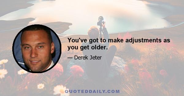 You've got to make adjustments as you get older.