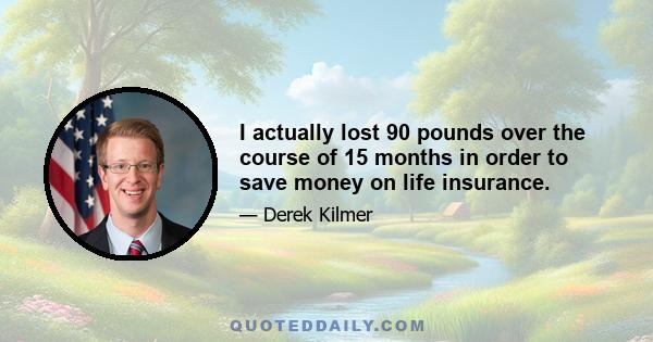 I actually lost 90 pounds over the course of 15 months in order to save money on life insurance.