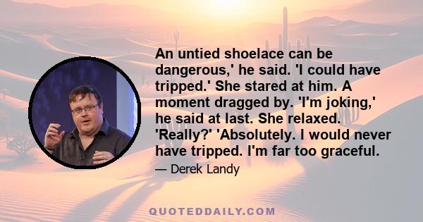 An untied shoelace can be dangerous,' he said. 'I could have tripped.' She stared at him. A moment dragged by. 'I'm joking,' he said at last. She relaxed. 'Really?' 'Absolutely. I would never have tripped. I'm far too