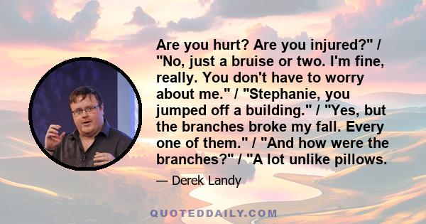 Are you hurt? Are you injured? / No, just a bruise or two. I'm fine, really. You don't have to worry about me. / Stephanie, you jumped off a building. / Yes, but the branches broke my fall. Every one of them. / And how