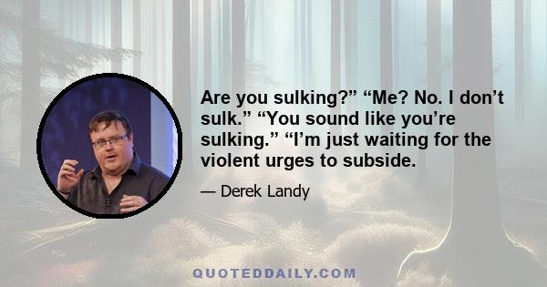 Are you sulking?” “Me? No. I don’t sulk.” “You sound like you’re sulking.” “I’m just waiting for the violent urges to subside.