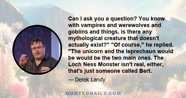 Can I ask you a question? You know with vampires and werewolves and goblins and things, is there any mythological creature that doesn't actually exist? Of course, he replied. The unicorn and the leprechaun would be