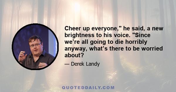 Cheer up everyone, he said, a new brightness to his voice. Since we’re all going to die horribly anyway, what’s there to be worried about?