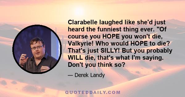 Clarabelle laughed like she'd just heard the funniest thing ever. Of course you HOPE you won't die, Valkyrie! Who would HOPE to die? That's just SILLY! But you probably WILL die, that's what I'm saying. Don't you think