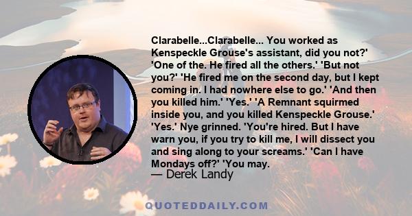 Clarabelle...Clarabelle... You worked as Kenspeckle Grouse's assistant, did you not?' 'One of the. He fired all the others.' 'But not you?' 'He fired me on the second day, but I kept coming in. I had nowhere else to