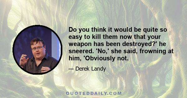 Do you think it would be quite so easy to kill them now that your weapon has been destroyed?' he sneered. 'No,' she said, frowning at him, 'Obviously not.