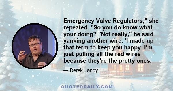 Emergency Valve Regulators, she repeated. So you do know what your doing? Not really, he said yanking another wire. 'I made up that term to keep you happy. I'm just pulling all the red wires because they're the pretty