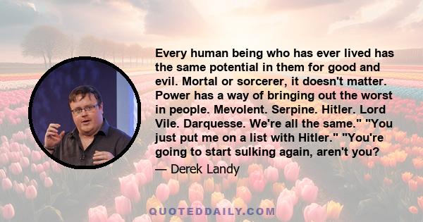 Every human being who has ever lived has the same potential in them for good and evil. Mortal or sorcerer, it doesn't matter. Power has a way of bringing out the worst in people. Mevolent. Serpine. Hitler. Lord Vile.