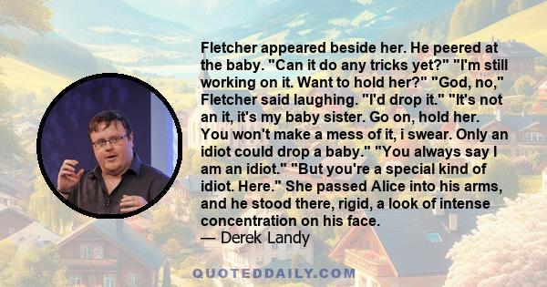 Fletcher appeared beside her. He peered at the baby. Can it do any tricks yet? I'm still working on it. Want to hold her? God, no, Fletcher said laughing. I'd drop it. It's not an it, it's my baby sister. Go on, hold