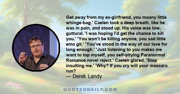 Get away from my ex-girlfriend, you moany little whinge-bag.' Caelen took a deep breath, like he was in pain, and stood up. His voice was low, guttural. 'I was hoping I'd get the chance to kill you.' 'You won't be