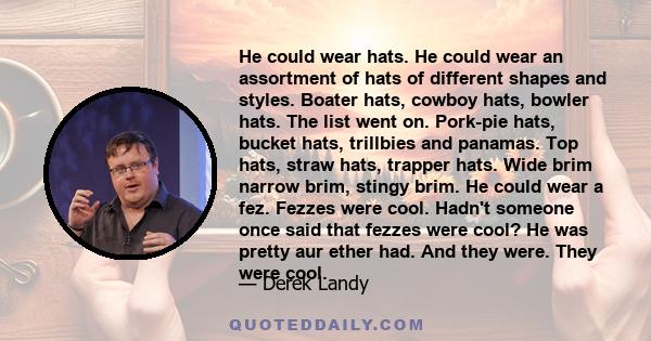 He could wear hats. He could wear an assortment of hats of different shapes and styles. Boater hats, cowboy hats, bowler hats. The list went on. Pork-pie hats, bucket hats, trillbies and panamas. Top hats, straw hats,