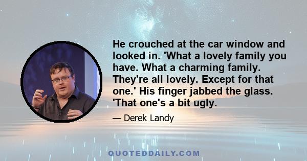 He crouched at the car window and looked in. 'What a lovely family you have. What a charming family. They're all lovely. Except for that one.' His finger jabbed the glass. 'That one's a bit ugly.