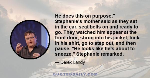 He does this on purpose, Stephanie's mother said as they sat in the car, seat belts on and ready to go. They watched him appear at the front door, shrug into his jacket, tuck in his shirt, go to step out, and then