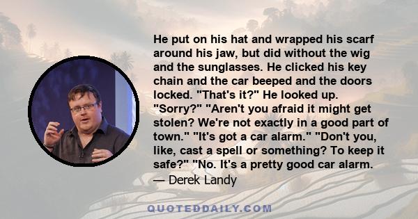 He put on his hat and wrapped his scarf around his jaw, but did without the wig and the sunglasses. He clicked his key chain and the car beeped and the doors locked. That's it? He looked up. Sorry? Aren't you afraid it