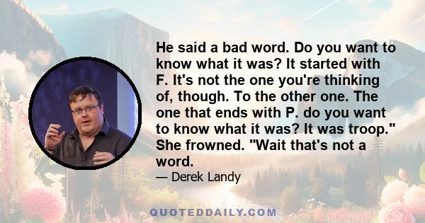 He said a bad word. Do you want to know what it was? It started with F. It's not the one you're thinking of, though. To the other one. The one that ends with P. do you want to know what it was? It was troop. She