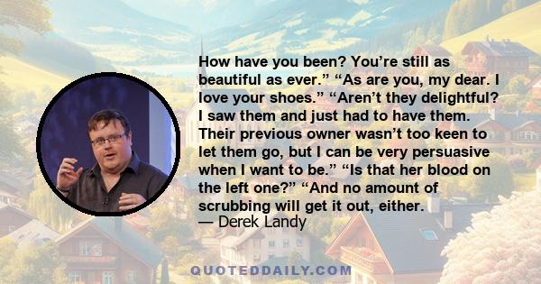 How have you been? You’re still as beautiful as ever.” “As are you, my dear. I love your shoes.” “Aren’t they delightful? I saw them and just had to have them. Their previous owner wasn’t too keen to let them go, but I