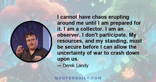 I cannot have chaos erupting around me until I am prepared for it. I am a collector. I am an observer. I don't participate. My resources, and my standing, must be secure before I can allow the uncertainty of war to