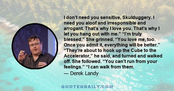 I don’t need you sensitive, Skulduggery. I need you aloof and irresponsible and arrogant. That’s why I love you. That’s why I let you hang out with me.” “I’m truly blessed.” She grinned. “You love me, too. Once you