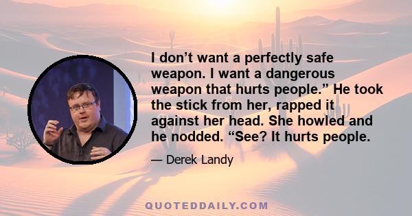 I don’t want a perfectly safe weapon. I want a dangerous weapon that hurts people.” He took the stick from her, rapped it against her head. She howled and he nodded. “See? It hurts people.