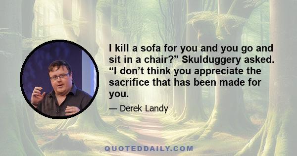 I kill a sofa for you and you go and sit in a chair?” Skulduggery asked. “I don’t think you appreciate the sacrifice that has been made for you.