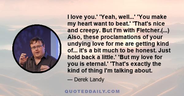 I love you.' 'Yeah, well...' 'You make my heart want to beat.' 'That's nice and creepy. But I'm with Fletcher.(...) Also, these proclamations of your undying love for me are getting kind of... it's a bit much to be