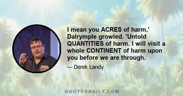 I mean you ACRES of harm,' Dalrymple growled. 'Untold QUANTITIES of harm. I will visit a whole CONTINENT of harm upon you before we are through.